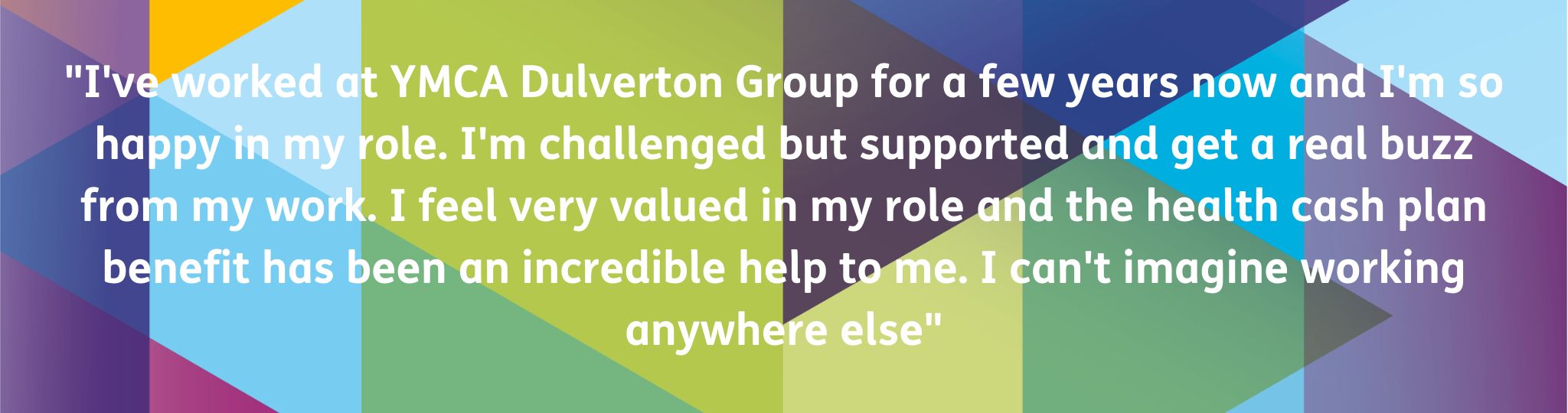Staff testimonial on a colourful background that says: "I've worked at YMCA Dulverton Group for a few years now and I'm so happy in my role. I'm challenged but supported and get a real buzz from my work. I feel very valued in my role and the health cash plan benefit has been an incredible help to me. I can't imagine working anywhere else"